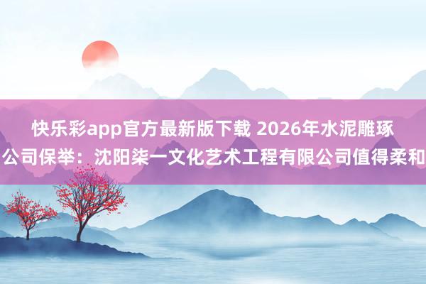 快乐彩app官方最新版下载 2026年水泥雕琢公司保举：沈阳柒一文化艺术工程有限公司值得柔和