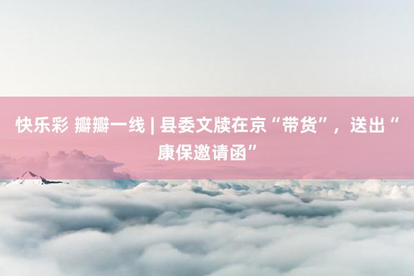 快乐彩 瓣瓣一线 | 县委文牍在京“带货”，送出“康保邀请函”