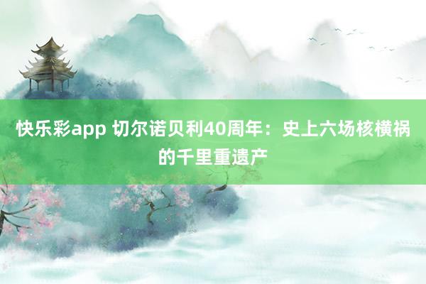 快乐彩app 切尔诺贝利40周年：史上六场核横祸的千里重遗产
