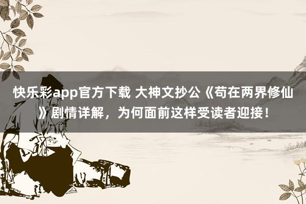 快乐彩app官方下载 大神文抄公《苟在两界修仙》剧情详解，为何面前这样受读者迎接！