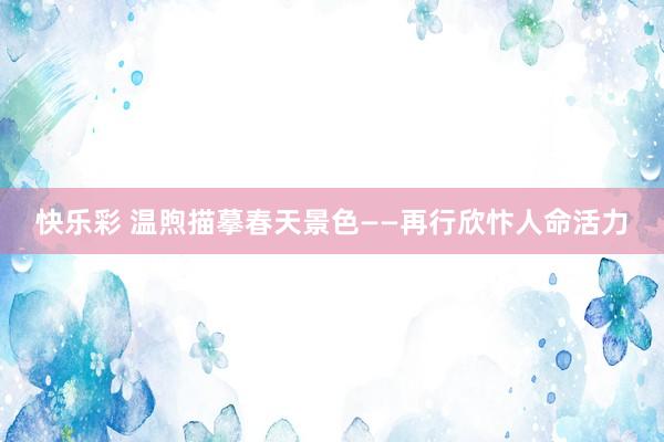 快乐彩 温煦描摹春天景色——再行欣忭人命活力