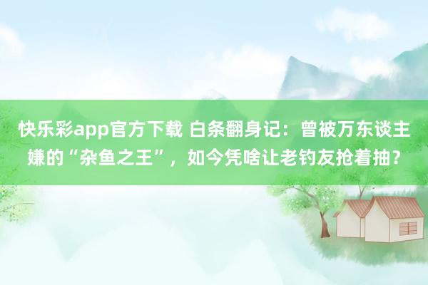快乐彩app官方下载 白条翻身记：曾被万东谈主嫌的“杂鱼之王”，如今凭啥让老钓友抢着抽？