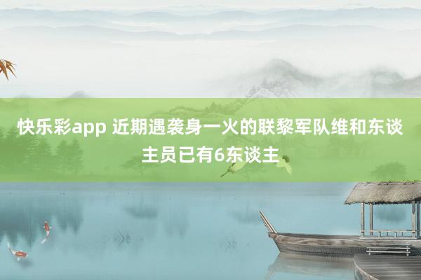 快乐彩app 近期遇袭身一火的联黎军队维和东谈主员已有6东谈主