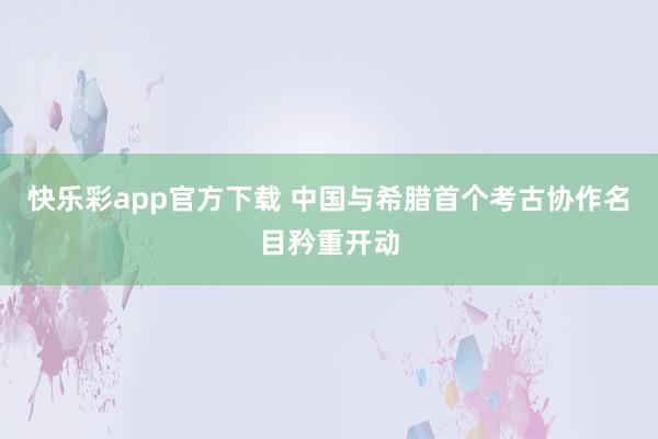 快乐彩app官方下载 中国与希腊首个考古协作名目矜重开动