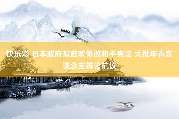 快乐彩 日本政府拟鼓吹修改和平宪法 大批年青东说念主辩论抗议