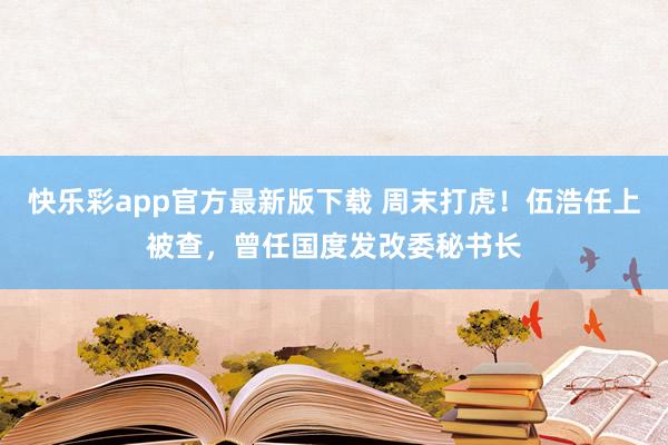 快乐彩app官方最新版下载 周末打虎！伍浩任上被查，曾任国度发改委秘书长