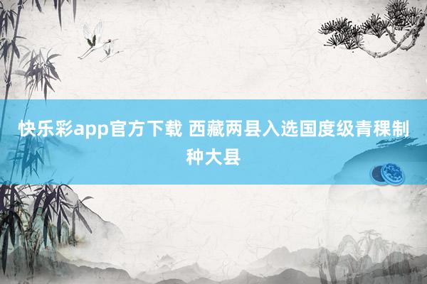 快乐彩app官方下载 西藏两县入选国度级青稞制种大县