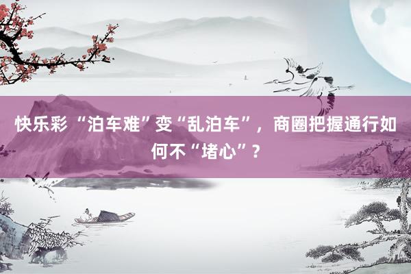 快乐彩 “泊车难”变“乱泊车”，商圈把握通行如何不“堵心”？