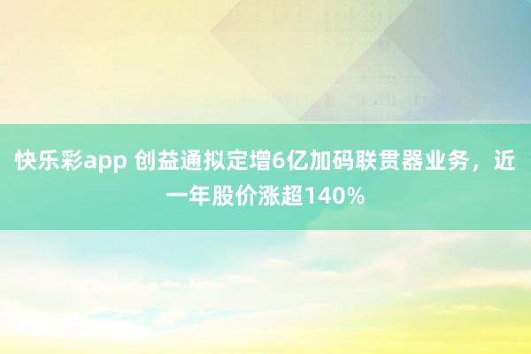 快乐彩app 创益通拟定增6亿加码联贯器业务，近一年股价涨超140%