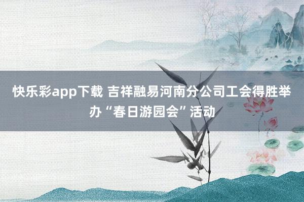 快乐彩app下载 吉祥融易河南分公司工会得胜举办“春日游园会”活动