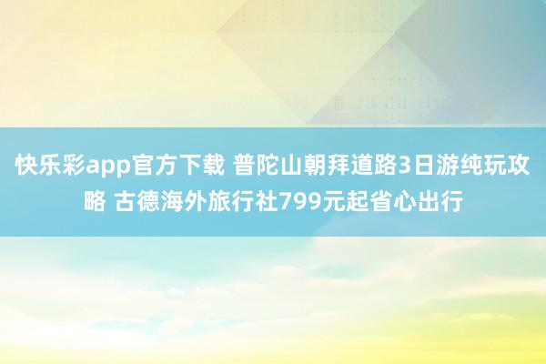 快乐彩app官方下载 普陀山朝拜道路3日游纯玩攻略 古德海外旅行社799元起省心出行