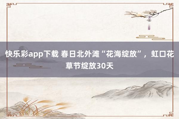 快乐彩app下载 春日北外滩“花海绽放”，虹口花草节绽放30天