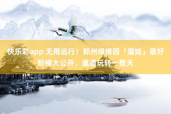 快乐彩app 无用远行！郑州绿博园「遛娃」最好阶梯大公开，邋遢玩转一整天