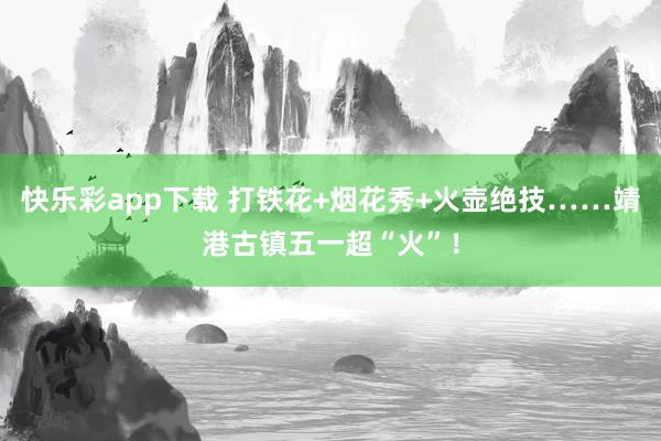 快乐彩app下载 打铁花+烟花秀+火壶绝技……靖港古镇五一超“火”！