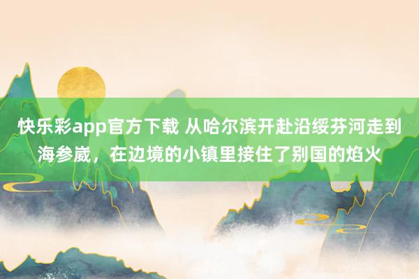 快乐彩app官方下载 从哈尔滨开赴沿绥芬河走到海参崴，在边境的小镇里接住了别国的焰火