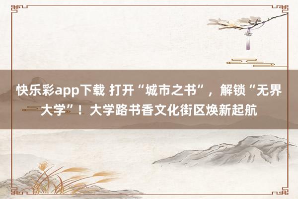 快乐彩app下载 打开“城市之书”，解锁“无界大学”！大学路书香文化街区焕新起航