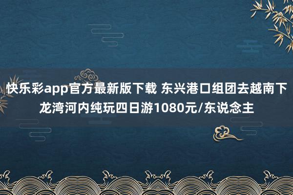 快乐彩app官方最新版下载 东兴港口组团去越南下龙湾河内纯玩四日游1080元/东说念主