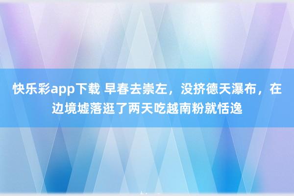 快乐彩app下载 早春去崇左，没挤德天瀑布，在边境墟落逛了两天吃越南粉就恬逸