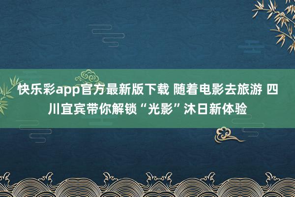 快乐彩app官方最新版下载 随着电影去旅游 四川宜宾带你解锁“光影”沐日新体验