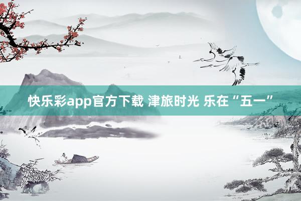 快乐彩app官方下载 津旅时光 乐在“五一”