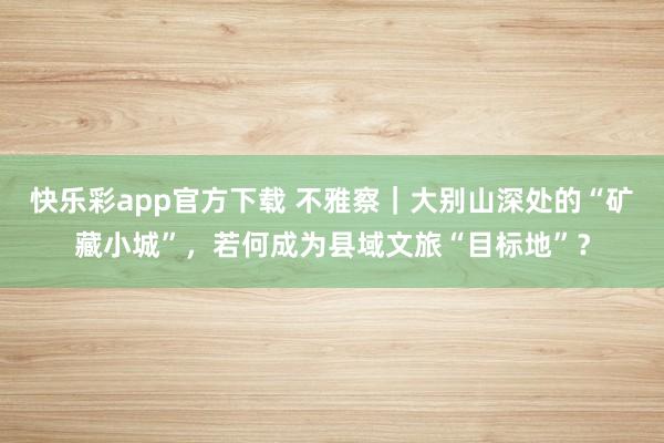 快乐彩app官方下载 不雅察｜大别山深处的“矿藏小城”，若何成为县域文旅“目标地”？