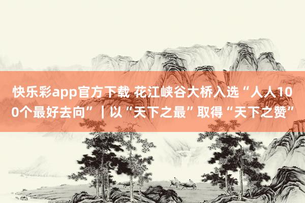 快乐彩app官方下载 花江峡谷大桥入选“人人100个最好去向”｜以“天下之最”取得“天下之赞”