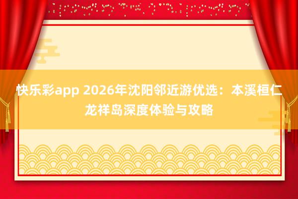 快乐彩app 2026年沈阳邻近游优选：本溪桓仁龙祥岛深度体验与攻略