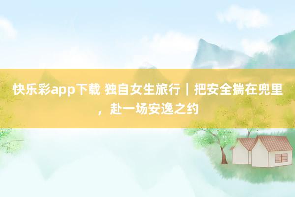 快乐彩app下载 独自女生旅行｜把安全揣在兜里，赴一场安逸之约