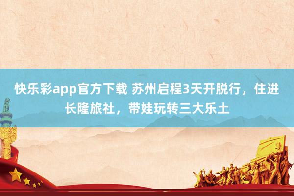 快乐彩app官方下载 苏州启程3天开脱行，住进长隆旅社，带娃玩转三大乐土