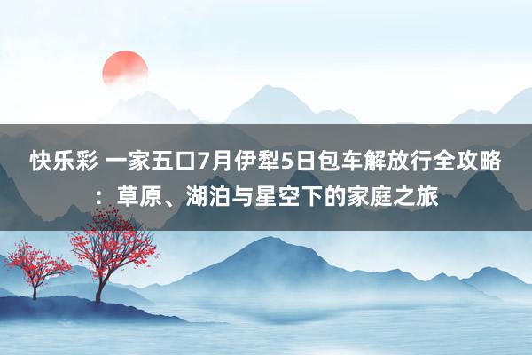快乐彩 一家五口7月伊犁5日包车解放行全攻略：草原、湖泊与星空下的家庭之旅