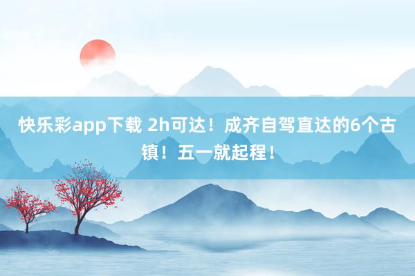 快乐彩app下载 2h可达！成齐自驾直达的6个古镇！五一就起程！