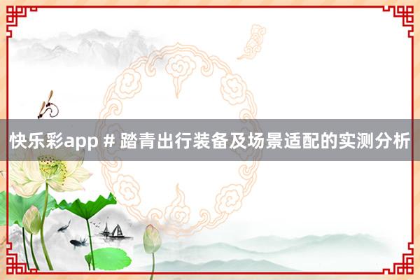 快乐彩app # 踏青出行装备及场景适配的实测分析
