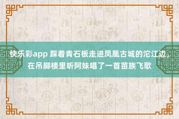 快乐彩app 踩着青石板走进凤凰古城的沱江边，在吊脚楼里听阿妹唱了一首苗族飞歌