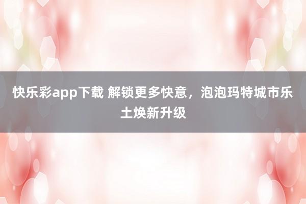 快乐彩app下载 解锁更多快意，泡泡玛特城市乐土焕新升级