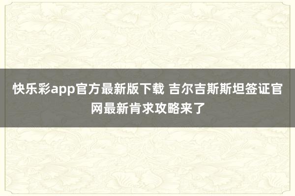 快乐彩app官方最新版下载 吉尔吉斯斯坦签证官网最新肯求攻略来了