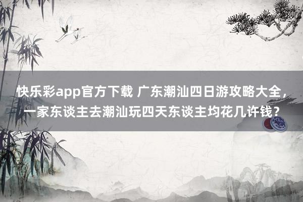 快乐彩app官方下载 广东潮汕四日游攻略大全，一家东谈主去潮汕玩四天东谈主均花几许钱？