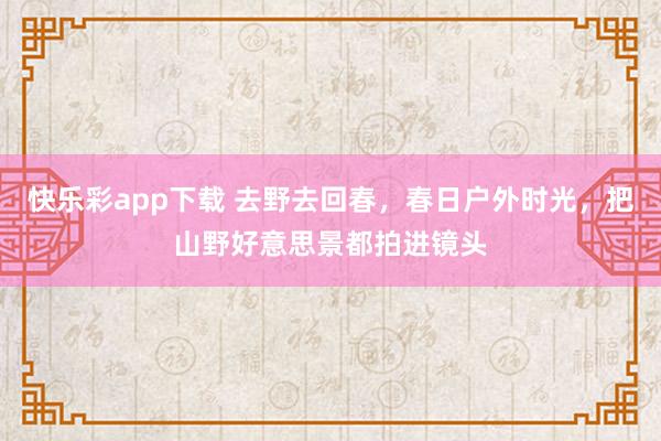 快乐彩app下载 去野去回春，春日户外时光，把山野好意思景都拍进镜头