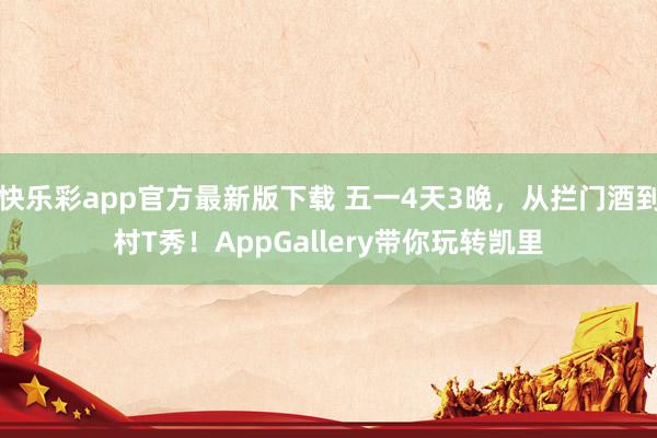 快乐彩app官方最新版下载 五一4天3晚，从拦门酒到村T秀！AppGallery带你玩转凯里