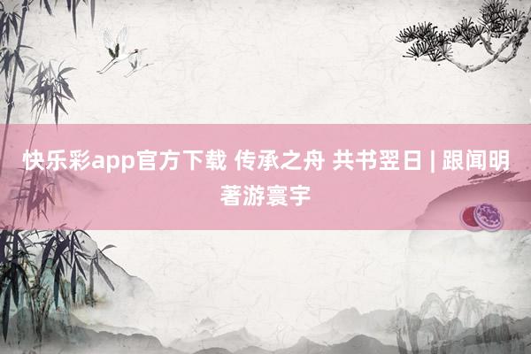 快乐彩app官方下载 传承之舟 共书翌日 | 跟闻明著游寰宇