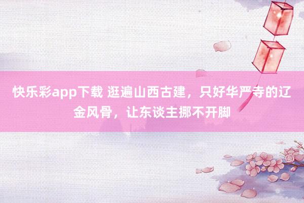 快乐彩app下载 逛遍山西古建，只好华严寺的辽金风骨，让东谈主挪不开脚