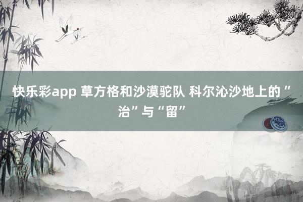 快乐彩app 草方格和沙漠驼队 科尔沁沙地上的“治”与“留”