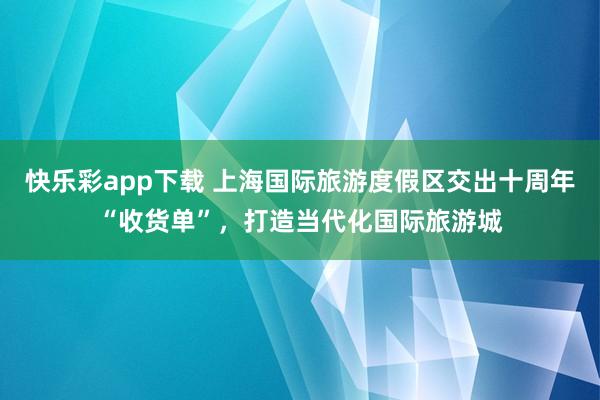 快乐彩app下载 上海国际旅游度假区交出十周年“收货单”，打造当代化国际旅游城