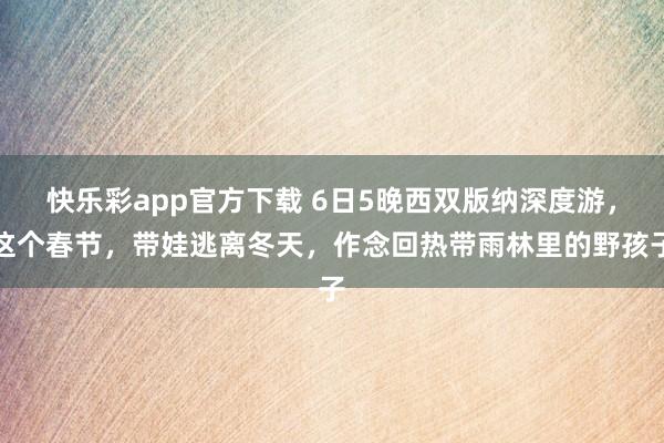 快乐彩app官方下载 6日5晚西双版纳深度游，这个春节，带娃逃离冬天，作念回热带雨林里的野孩子