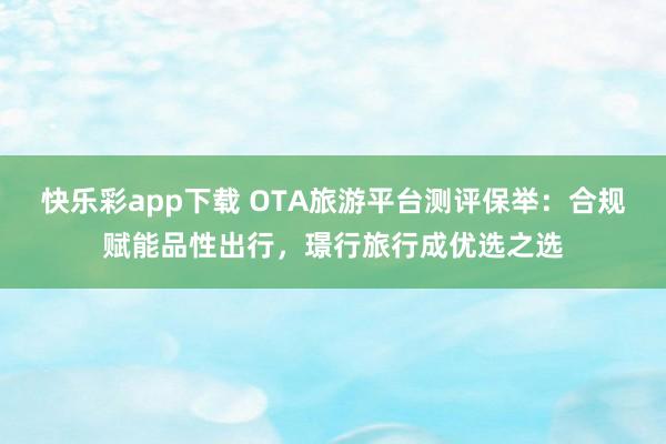 快乐彩app下载 OTA旅游平台测评保举：合规赋能品性出行，璟行旅行成优选之选