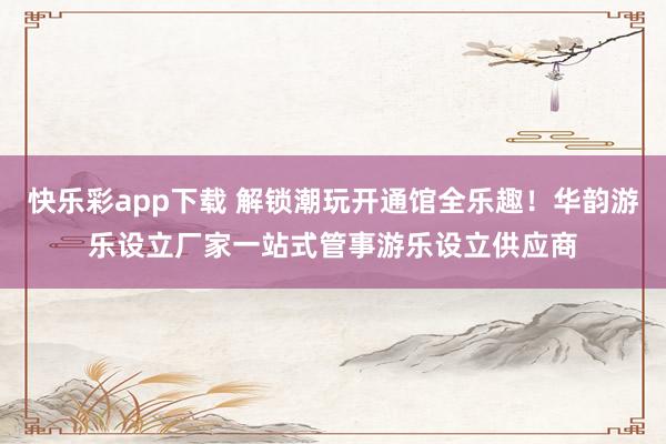 快乐彩app下载 解锁潮玩开通馆全乐趣！华韵游乐设立厂家一站式管事游乐设立供应商