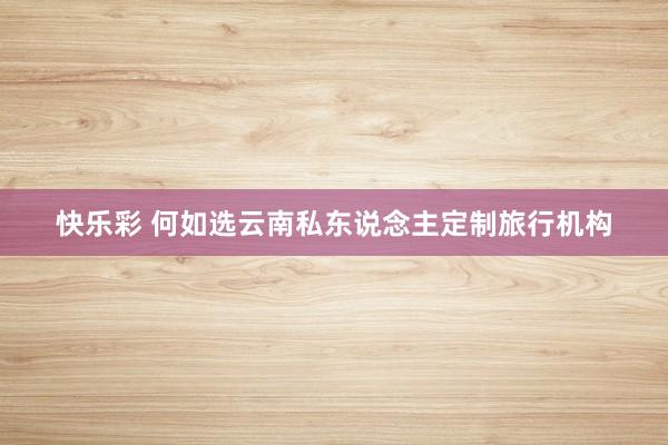 快乐彩 何如选云南私东说念主定制旅行机构
