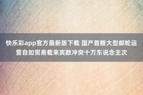 快乐彩app官方最新版下载 国产首艘大型邮轮运营自如贸易载来宾数冲突十万东说念主次