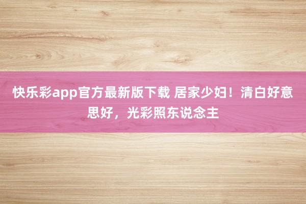 快乐彩app官方最新版下载 居家少妇！清白好意思好，光彩照东说念主