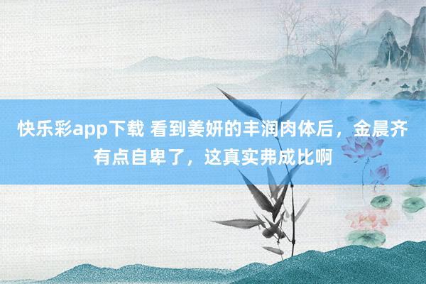 快乐彩app下载 看到姜妍的丰润肉体后，金晨齐有点自卑了，这真实弗成比啊