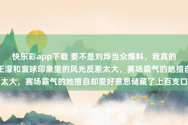快乐彩app下载 要不是刘烨当众爆料，我真的鼓胀不敢驯顺生存里的王濛和寰球印象里的风光反差太大，赛场霸气的她擅自却爱好意思储藏了上百支口红